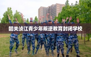 韶关浈江青少年叛逆教育封闭学校