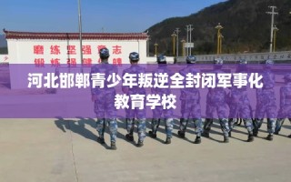 河北邯郸青少年叛逆全封闭军事化教育学校