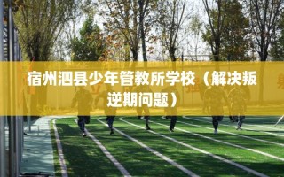 宿州泗县少年管教所学校（解决叛逆期问题）