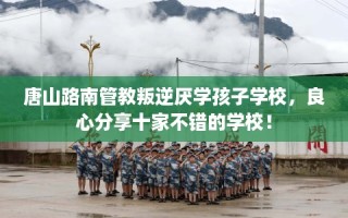 唐山路南管教叛逆厌学孩子学校，良心分享十家不错的学校！