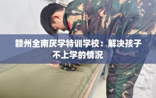 赣州全南厌学特训学校：解决孩子不上学的情况