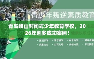 青岛崂山封闭式少年教育学校，2026年超多成功案例！