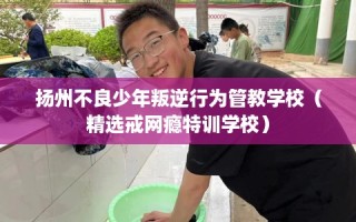 扬州不良少年叛逆行为管教学校（精选戒网瘾特训学校）