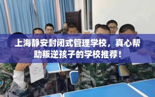 上海静安封闭式管理学校，真心帮助叛逆孩子的学校推荐！