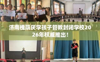 济南槐荫厌学孩子管教封闭学校2026年权威推出！