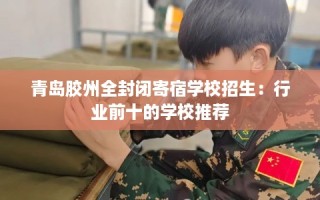 青岛胶州全封闭寄宿学校招生：行业前十的学校推荐