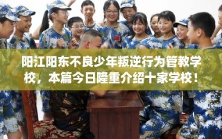 阳江阳东不良少年叛逆行为管教学校，本篇今日隆重介绍十家学校！