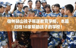 宿州砀山孩子叛逆教育学校，本篇归档10家帮助孩子的学校！