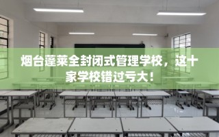 烟台蓬莱全封闭式管理学校，这十家学校错过亏大！
