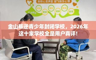 金山叛逆青少年封闭学校，2026年这十家学校全是用户真评!