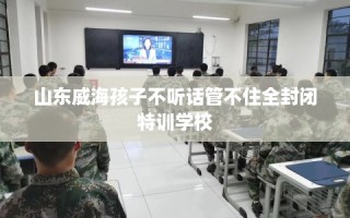 山东威海孩子不听话管不住全封闭特训学校