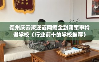 德州庆云叛逆戒网瘾全封闭军事特训学校（行业前十的学校推荐）