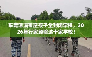 东莞清溪叛逆孩子全封闭学校，2026年行家经验这十家学校！