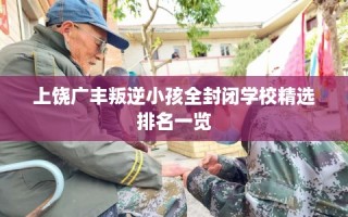 上饶广丰叛逆小孩全封闭学校精选排名一览