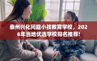 泰州兴化问题小孩教育学校，2026年当地优选学校排名推荐!