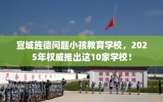宣城旌德问题小孩教育学校，2025年权威推出这10家学校！