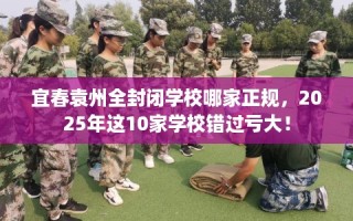 宜春袁州全封闭学校哪家正规，2025年这10家学校错过亏大！