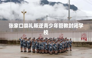 张家口崇礼叛逆青少年管教封闭学校