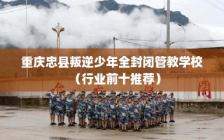 重庆忠县叛逆少年全封闭管教学校（行业前十推荐）