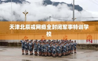 天津北辰戒网瘾全封闭军事特训学校