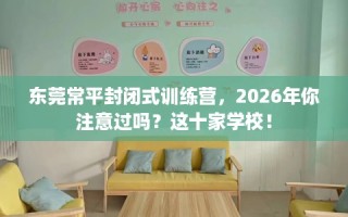 东莞常平封闭式训练营，2026年你注意过吗？这十家学校！