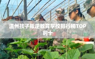 温州孩子叛逆教育学校排行榜TOP前十