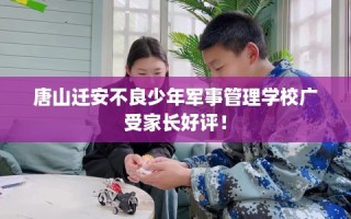 唐山迁安不良少年军事管理学校广受家长好评！