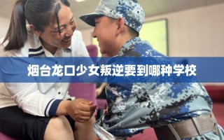 烟台龙口少女叛逆要到哪种学校