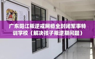 广东阳江叛逆戒网瘾全封闭军事特训学校（解决孩子叛逆期问题）
