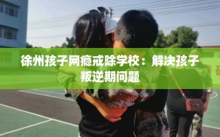 徐州孩子网瘾戒除学校：解决孩子叛逆期问题