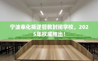 宁波奉化叛逆管教封闭学校，2025年权威推出！