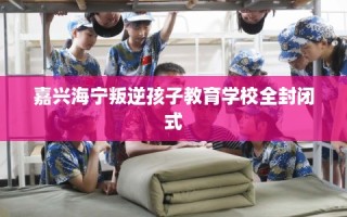 嘉兴海宁叛逆孩子教育学校全封闭式