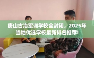 唐山古冶军训学校全封闭，2025年当地优选学校最新排名推荐!
