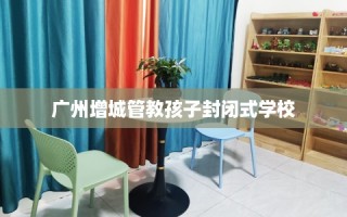 广州增城管教孩子封闭式学校