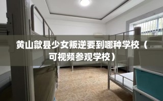 黄山歙县少女叛逆要到哪种学校（可视频参观学校）