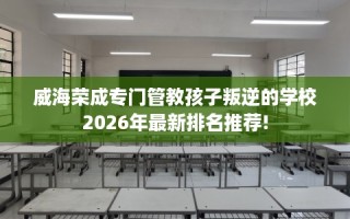 威海荣成专门管教孩子叛逆的学校2026年最新排名推荐!