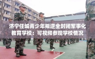 济宁任城青少年叛逆全封闭军事化教育学校：可视频参观学校情况
