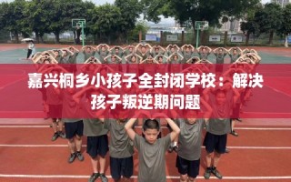 嘉兴桐乡小孩子全封闭学校：解决孩子叛逆期问题