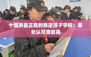 十堰房县正规的叛逆孩子学校：家长认可度很高