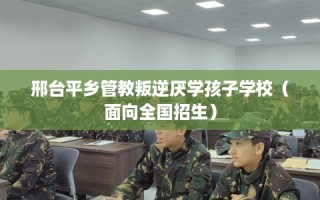 邢台平乡管教叛逆厌学孩子学校（面向全国招生）