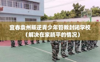 宜春袁州叛逆青少年管教封闭学校（解决在家躺平的情况）