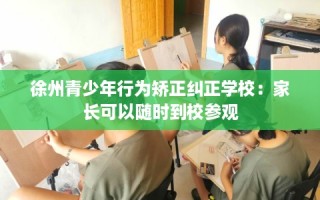 徐州青少年行为矫正纠正学校：家长可以随时到校参观