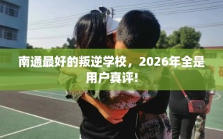 南通最好的叛逆学校，2026年全是用户真评!