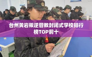 台州黄岩叛逆管教封闭式学校排行榜TOP前十