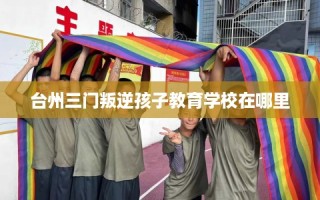 台州三门叛逆孩子教育学校在哪里