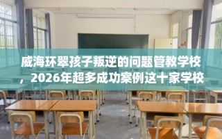 威海环翠孩子叛逆的问题管教学校，2026年超多成功案例这十家学校！