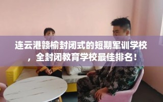 连云港赣榆封闭式的短期军训学校，全封闭教育学校最佳排名！