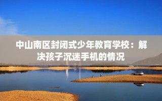 中山南区封闭式少年教育学校：解决孩子沉迷手机的情况