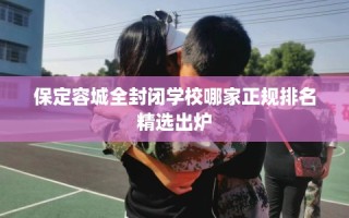 保定容城全封闭学校哪家正规排名精选出炉