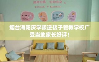 烟台海阳厌学叛逆孩子管教学校广受当地家长好评！